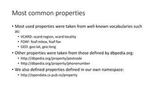 Most common properties
• Most used properties were taken from well-known vocabularies such
as:
• VCARD: vcard:region, vcard:locality
• FOAF: foaf:mbox, foaf:fax
• GEO: geo:lat, geo:long
• Other properties were taken from those defined by dbpedia.org:
• http://dbpedia.org/property/postcode
• http://dbpedia.org/property/phonenumber
• We also defined properties defined in our own namespace:
• http://opendata.cs.pub.ro/property
 
