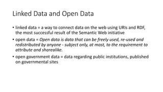 Linked Data and Open Data
• linked data = a way to connect data on the web using URIs and RDF,
the most successful result of the Semantic Web initiative
• open data = Open data is data that can be freely used, re-used and
redistributed by anyone - subject only, at most, to the requirement to
attribute and sharealike.
• open government data = data regarding public institutions, published
on governmental sites
 