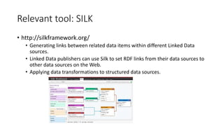 Relevant tool: SILK
• http://silkframework.org/
• Generating links between related data items within different Linked Data
sources.
• Linked Data publishers can use Silk to set RDF links from their data sources to
other data sources on the Web.
• Applying data transformations to structured data sources.
 
