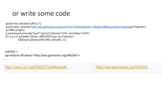 or write some code
geoloc=loc.decode("utf8")[:-1]
query=strip_accents("http://api.geonames.org/search?q=%s&maxRows=1&type=rdf&username=vladposea"%geoloc)
g=rdflib.Graph()
g.parse(query.encode("ascii","ignore"),format="xml", encoding="utf-8")
for s,p,o in g.triples( (None, rdflib.RDF.type, gn.Feature) ):
fullGraph.add((locURI,OWL.sameAs, s))
<rdf:RDF >
<gn:Feature rdf:about="http://sws.geonames.org/686254/">
...
 