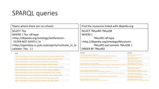 SPARQL queries
Towns where there are no schools
SELECT ?loc
WHERE { ?loc rdf:type
<http://dbpedia.org/ontology/Settlement> .
FILTER NOT EXISTS { ?x
<http://opendata.cs.pub.ro/property/institutie_in_lo
calitate> ?loc . } }
Find the museums linked with dbpedia.org
SELECT ?MusRO ?MusDB
WHERE {
?MusRO rdf:type
<http://dbpedia.org/ontology/Museum>.
?MusRO owl:sameAs ?MusDB. }
ORDER BY ?MusRO
 