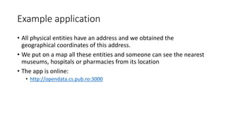 Example application
• All physical entities have an address and we obtained the
geographical coordinates of this address.
• We put on a map all these entities and someone can see the nearest
museums, hospitals or pharmacies from its location
• The app is online:
• http://opendata.cs.pub.ro:3000
 