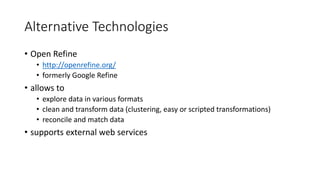 Alternative Technologies
• Open Refine
• http://openrefine.org/
• formerly Google Refine
• allows to
• explore data in various formats
• clean and transform data (clustering, easy or scripted transformations)
• reconcile and match data
• supports external web services
 