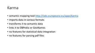 Karma
• semantic mapping tool http://labs.europeana.eu/apps/karma
• imports data in various formats
• transforms it to semantic data
• links it to DBPedia or GeoNames
• no features for statistical data integration
• no features for parsing pdf files
 
