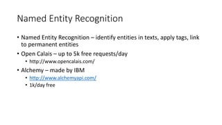 Named Entity Recognition
• Named Entity Recognition – identify entities in texts, apply tags, link
to permanent entities
• Open Calais – up to 5k free requests/day
• http://www.opencalais.com/
• Alchemy – made by IBM
• http://www.alchemyapi.com/
• 1k/day free
 