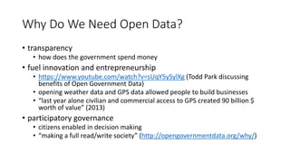 Why Do We Need Open Data?
• transparency
• how does the government spend money
• fuel innovation and entrepreneurship
• https://www.youtube.com/watch?v=sUqY5ySylXg (Todd Park discussing
benefits of Open Government Data)
• opening weather data and GPS data allowed people to build businesses
• “last year alone civilian and commercial access to GPS created 90 billion $
worth of value” (2013)
• participatory governance
• citizens enabled in decision making
• “making a full read/write society” (http://opengovernmentdata.org/why/)
 