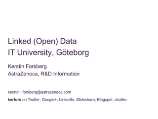 Linked (Open) Data
IT University, Göteborg
Kerstin Forsberg
AstraZeneca, R&D Information


kerstin.l.forsberg@astrazeneca.com
kerfors on Twitter, Google+, LinkedIn, Slideshare, Blogspot, citulike
 