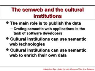 The semweb and the culturalThe semweb and the cultural
institutionsinstitutions
The main role is to publish the dataThe main role is to publish the data
– Crating semantic web applications is theCrating semantic web applications is the
task of software developerstask of software developers
Cultural institutions can use semanticCultural institutions can use semantic
web technologiesweb technologies
Cultural institutions can use semanticCultural institutions can use semantic
web to enrich their own dataweb to enrich their own data
Linked Open Data – Ádám Horváth - Museum of Fine Arts, Budapest
 