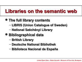 Libraries on the semantic webLibraries on the semantic web
The full library contentsThe full library contents
– LIBRIS (Union Catalogue of Sweden)LIBRIS (Union Catalogue of Sweden)
– National SzéchényiNational Széchényi LibraryLibrary
Bibliographical dataBibliographical data
– British LibraryBritish Library
– Deutsche National BibliothekDeutsche National Bibliothek
– Biblioteca Nacional de EspaBiblioteca Nacional de Españñaa
Linked Open Data – Ádám Horváth - Museum of Fine Arts, Budapest
 