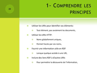 20
                         1- C OMPRENDRE LES
                                                   PRINCIPES

        Utiliser les URIs pour identifier vos éléments:
             Tout élément, pas seulement les documents,

        Utiliser les URIs HTTP:
             Noms globallement uniques,

             Permet l’accès par ces noms,

        Fournir une information utile en RDF
             Lorsque quelque accède à une URI,

        Inclure des liens RDF à d’autres URIs
             Pour permettre la découverte de l’information,
 