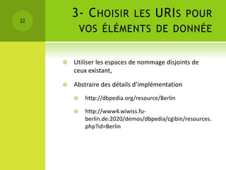 22
         3- C HOISIR LES URI S POUR
             VOS ÉLÉMENTS DE DONNÉE


        Utiliser les espaces de nommage disjoints de
         ceux existant,

        Abstraire des détails d’implémentation
             http://dbpedia.org/resource/Berlin

             http://www4.wiwiss.fu-
              berlin.de:2020/demos/dbpedia/cgibin/resources.
              php?id=Berlin
 