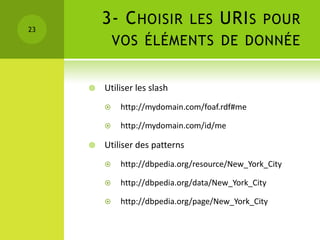 23
         3- C HOISIR LES URI S POUR
             VOS ÉLÉMENTS DE DONNÉE


        Utiliser les slash
             http://mydomain.com/foaf.rdf#me

             http://mydomain.com/id/me

        Utiliser des patterns
             http://dbpedia.org/resource/New_York_City

             http://dbpedia.org/data/New_York_City

             http://dbpedia.org/page/New_York_City
 