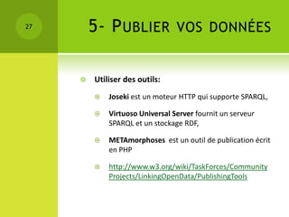 27       5- P UBLIER             VOS DONNÉES


        Utiliser des outils:
            Joseki est un moteur HTTP qui supporte SPARQL,

            Virtuoso Universal Server fournit un serveur
             SPARQL et un stockage RDF,

            METAmorphoses est un outil de publication écrit
             en PHP

            http://www.w3.org/wiki/TaskForces/Community
             Projects/LinkingOpenData/PublishingTools
 