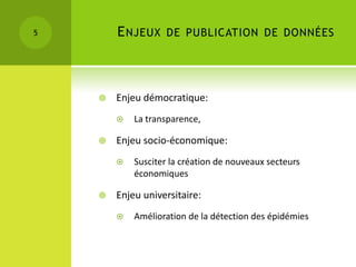 5       E NJEUX DE PUBLICATION DE DONNÉES



       Enjeu démocratique:
           La transparence,

       Enjeu socio-économique:
           Susciter la création de nouveaux secteurs
            économiques

       Enjeu universitaire:
           Amélioration de la détection des épidémies
 