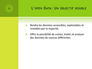 6        L’ OPEN D ATA : U N OBJECTIF DOUBLE



       Rendre les données accessibles, exploitables et
        rentables par la majorité,

       Offrir la possibilité de croiser, traiter et analyser
        des données de sources différentes.
 
