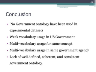Conclusion
• No Government ontology have been used in
experimental datasets
• Weak vocabulary usage in US Government
• Multi-vocabulary usage for same concept
• Multi-vocabulary usage in same government agency
• Lack of well defined, coherent, and consistent
government ontology.
Nooshin Allahyari
21
 