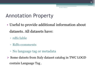 Annotation Property
• Useful to provide additional information about
datasets. All datasets have:
▫ rdfs:lable
▫ Rdfs:comments
▫ No language tag or metadata
 Some datsets from Italy dataset catalog in TWC LOGD
contain Language Tag .
Nooshin Allahyari
9
 