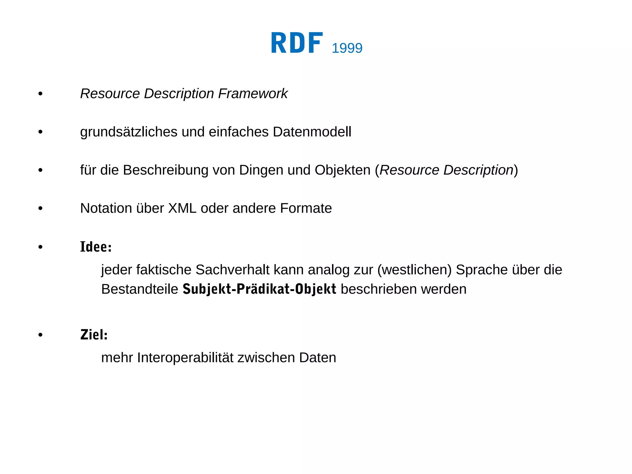 RDF 1999
•   Resource Description Framework

•   grundsätzliches und einfaches Datenmodell

•   für die Beschreibung von Dingen und Objekten (Resource Description)

•   Notation über XML oder andere Formate

•   Idee:
       jeder faktische Sachverhalt kann analog zur (westlichen) Sprache über die
       Bestandteile Subjekt-Prädikat-Objekt beschrieben werden


•   Ziel:
       mehr Interoperabilität zwischen Daten
 
