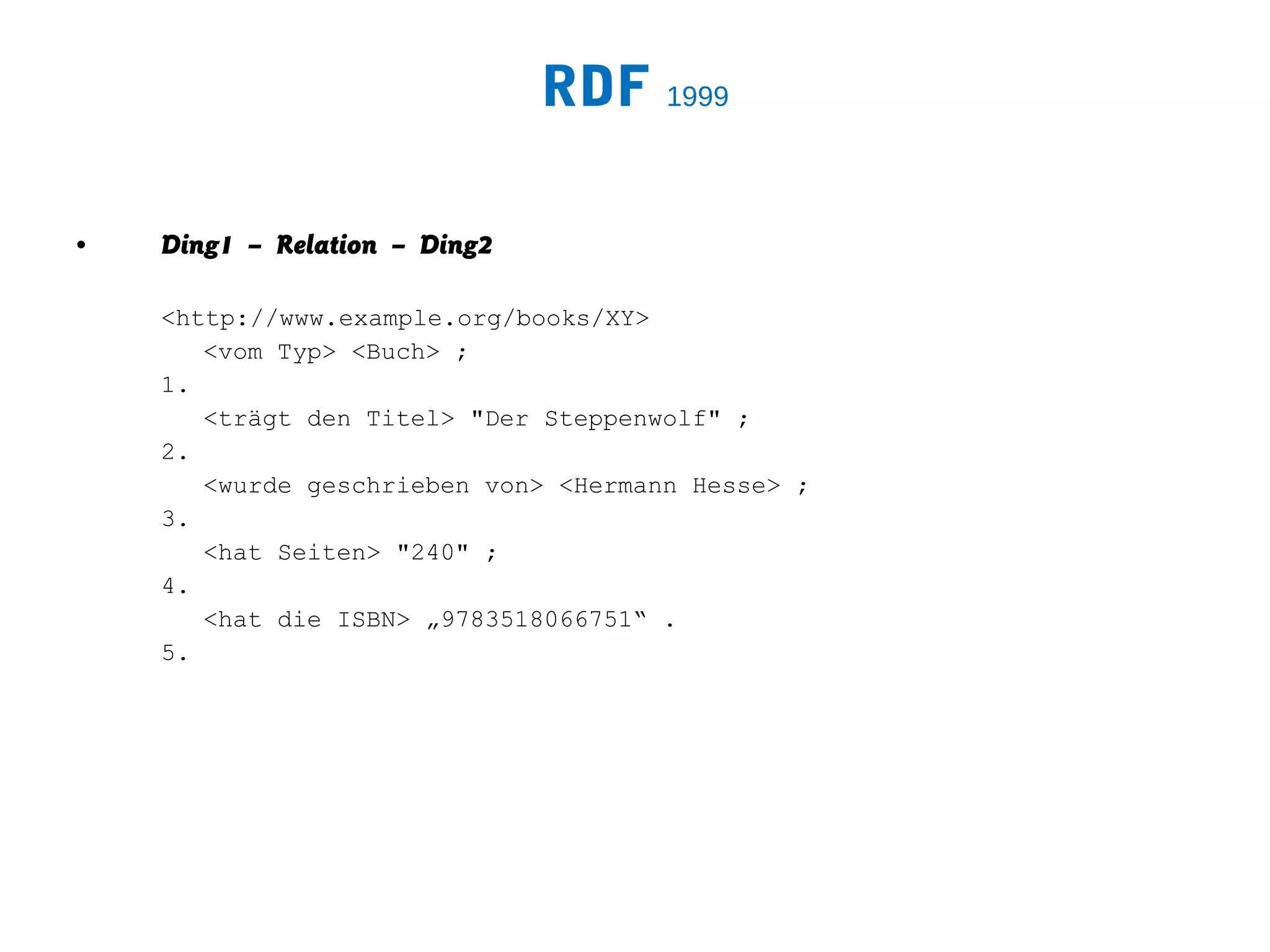RDF 1999

•   Ding1 – Relation – Ding2

    <http://www.example.org/books/XY>
       <vom Typ> <Buch> ;
    1.
       <trägt den Titel> "Der Steppenwolf" ;
    2.
       <wurde geschrieben von> <Hermann Hesse> ;
    3.
       <hat Seiten> "240" ;
    4.
       <hat die ISBN> „9783518066751“ .
    5.
 