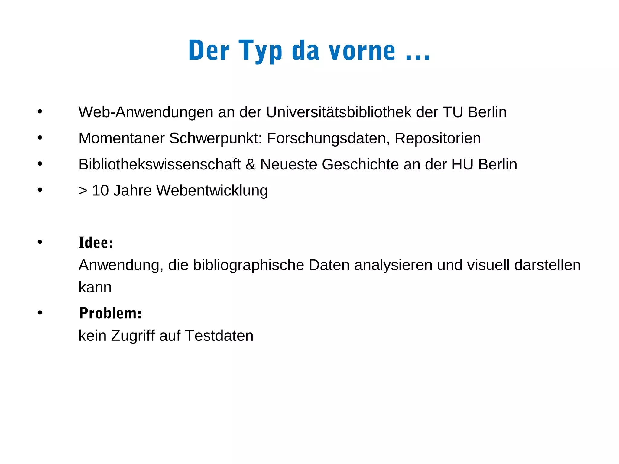 Der Typ da vorne …

•   Web-Anwendungen an der Universitätsbibliothek der TU Berlin
•   Momentaner Schwerpunkt: Forschungsdaten, Repositorien
•   Bibliothekswissenschaft & Neueste Geschichte an der HU Berlin
•   > 10 Jahre Webentwicklung


•   Idee:
    Anwendung, die bibliographische Daten analysieren und visuell darstellen
    kann
•   Problem:
    kein Zugriff auf Testdaten
 