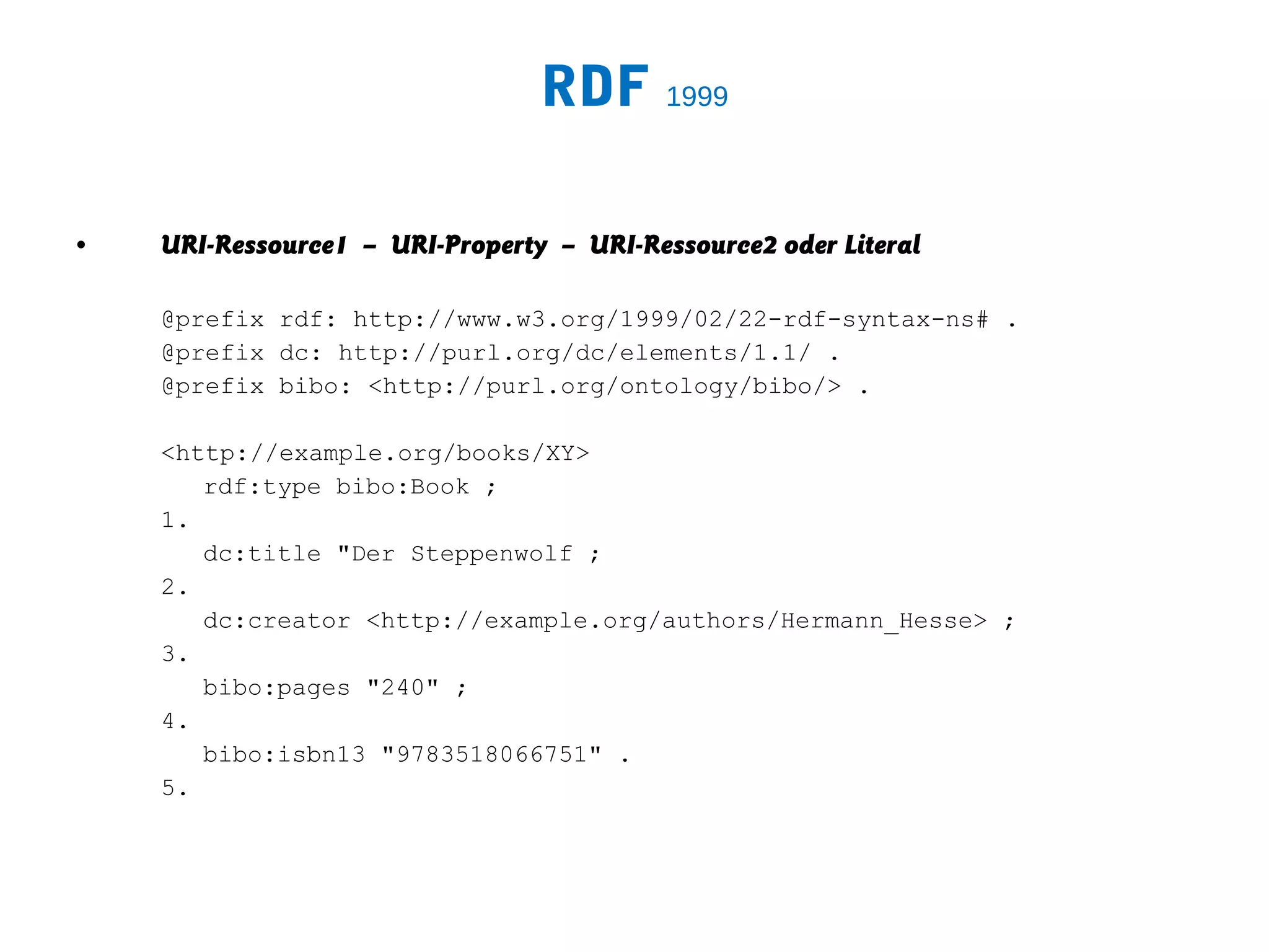 RDF 1999

•   URI-Ressource1 – URI-Property – URI-Ressource2 oder Literal

    @prefix rdf: http://www.w3.org/1999/02/22-rdf-syntax-ns# .
    @prefix dc: http://purl.org/dc/elements/1.1/ .
    @prefix bibo: <http://purl.org/ontology/bibo/> .

    <http://example.org/books/XY>
       rdf:type bibo:Book ;
    1.
       dc:title "Der Steppenwolf ;
    2.
       dc:creator <http://example.org/authors/Hermann_Hesse> ;
    3.
       bibo:pages "240" ;
    4.
       bibo:isbn13 "9783518066751" .
    5.
 