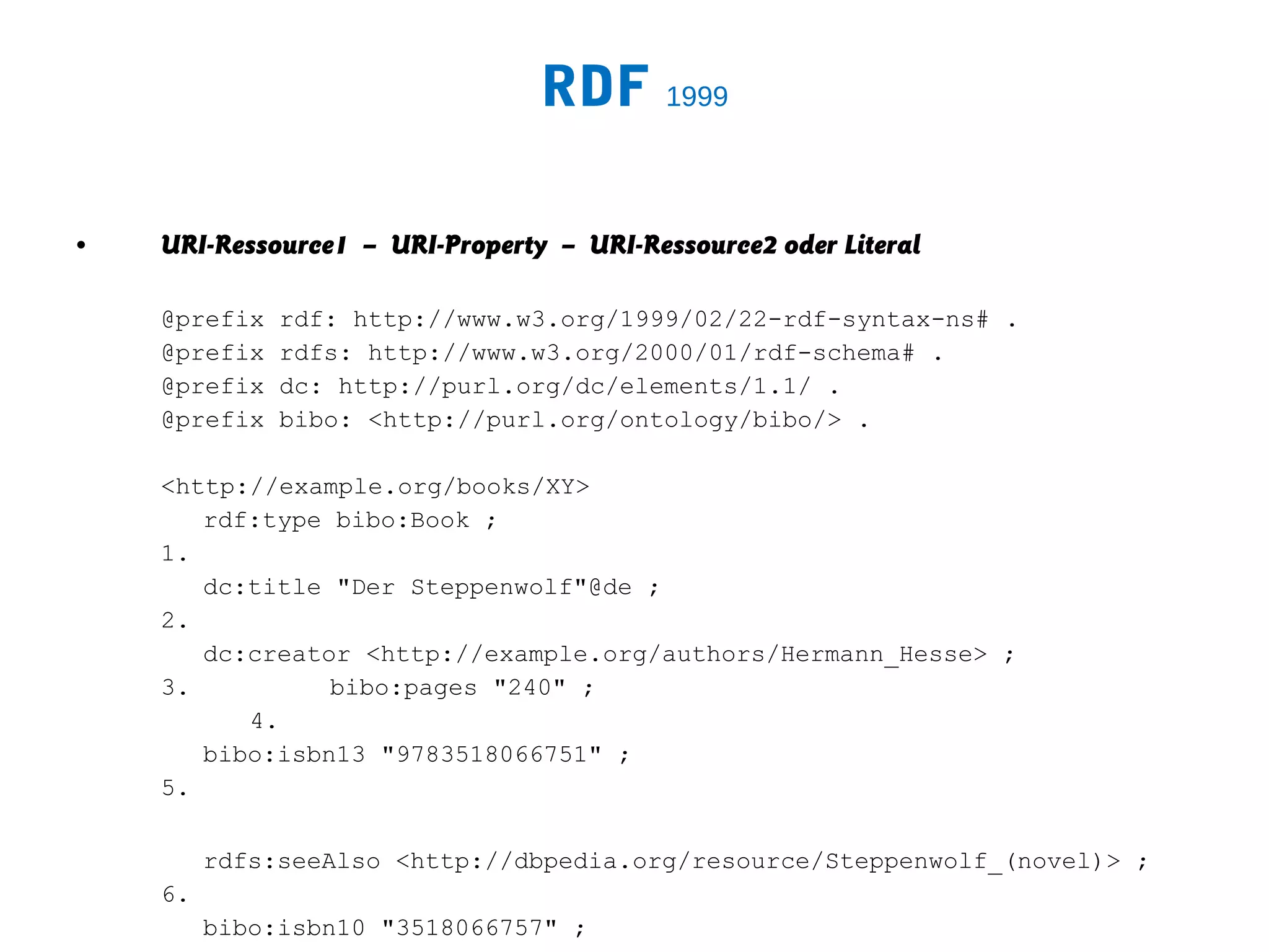 RDF 1999

•   URI-Ressource1 – URI-Property – URI-Ressource2 oder Literal

    @prefix   rdf: http://www.w3.org/1999/02/22-rdf-syntax-ns# .
    @prefix   rdfs: http://www.w3.org/2000/01/rdf-schema# .
    @prefix   dc: http://purl.org/dc/elements/1.1/ .
    @prefix   bibo: <http://purl.org/ontology/bibo/> .

    <http://example.org/books/XY>
       rdf:type bibo:Book ;
    1.
       dc:title "Der Steppenwolf"@de ;
    2.
       dc:creator <http://example.org/authors/Hermann_Hesse> ;
    3.          bibo:pages "240" ;
          4.
       bibo:isbn13 "9783518066751" ;
    5.

         rdfs:seeAlso <http://dbpedia.org/resource/Steppenwolf_(novel)> ;
    6.
         bibo:isbn10 "3518066757" ;
 