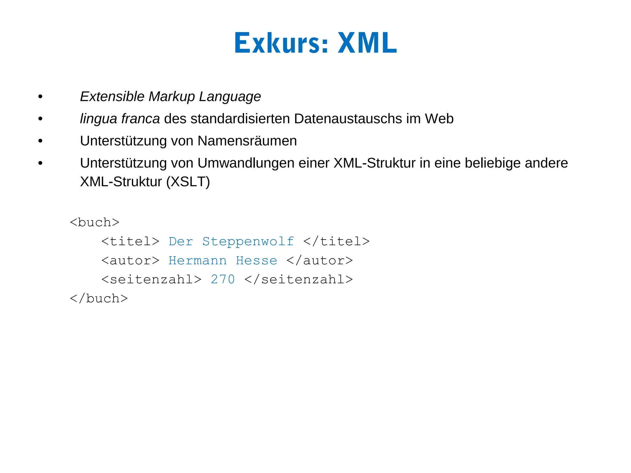 Exkurs: XML
•    Extensible Markup Language
•    lingua franca des standardisierten Datenaustauschs im Web
•    Unterstützung von Namensräumen
•    Unterstützung von Umwandlungen einer XML-Struktur in eine beliebige andere
     XML-Struktur (XSLT)

    <buch>
        <titel> Der Steppenwolf </titel>
        <autor> Hermann Hesse </autor>
        <seitenzahl> 270 </seitenzahl>
    </buch>
 