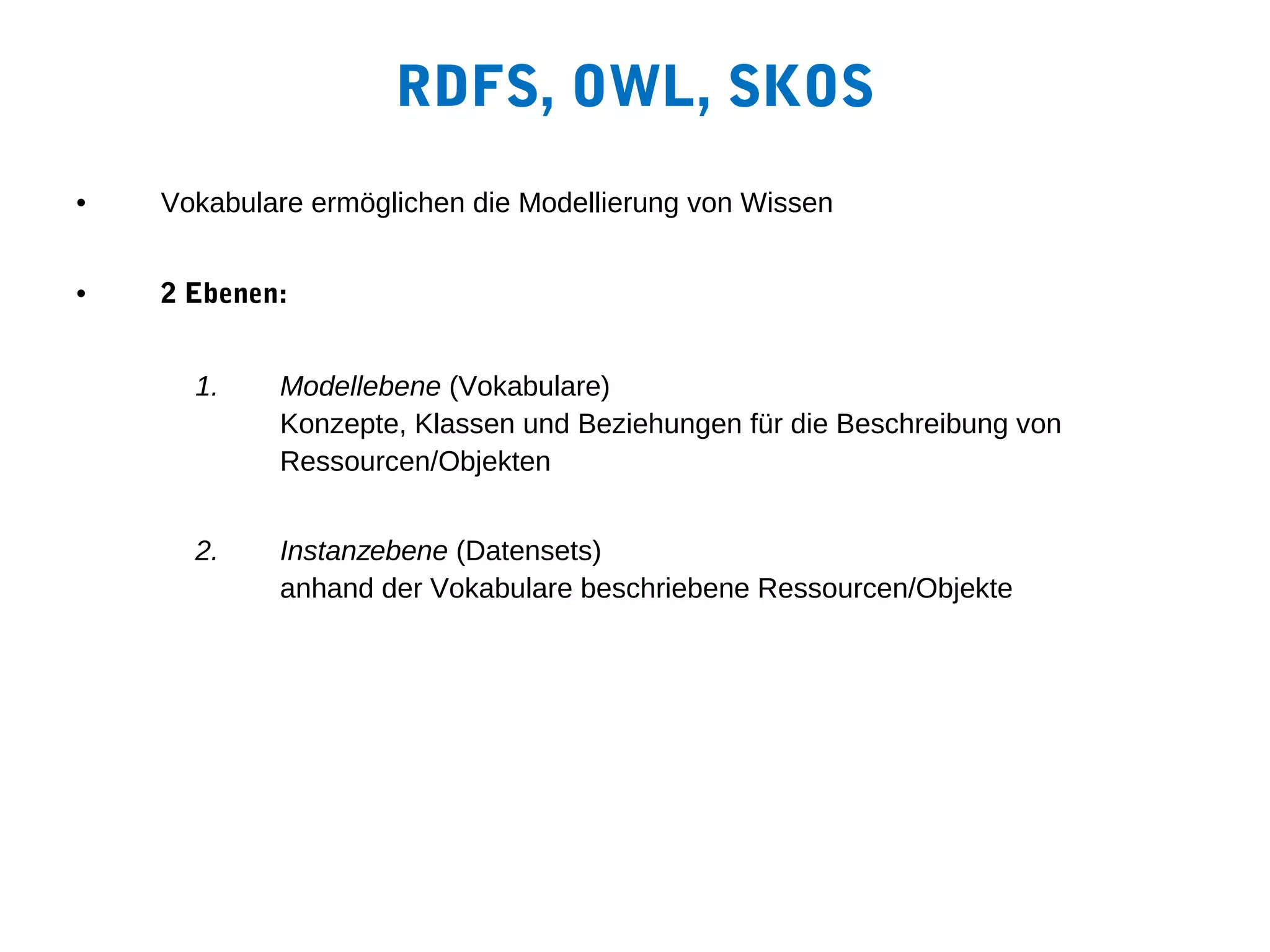RDFS, OWL, SKOS
•   Vokabulare ermöglichen die Modellierung von Wissen


•   2 Ebenen:


      1.    Modellebene (Vokabulare)
            Konzepte, Klassen und Beziehungen für die Beschreibung von
            Ressourcen/Objekten


      2.    Instanzebene (Datensets)
            anhand der Vokabulare beschriebene Ressourcen/Objekte
 