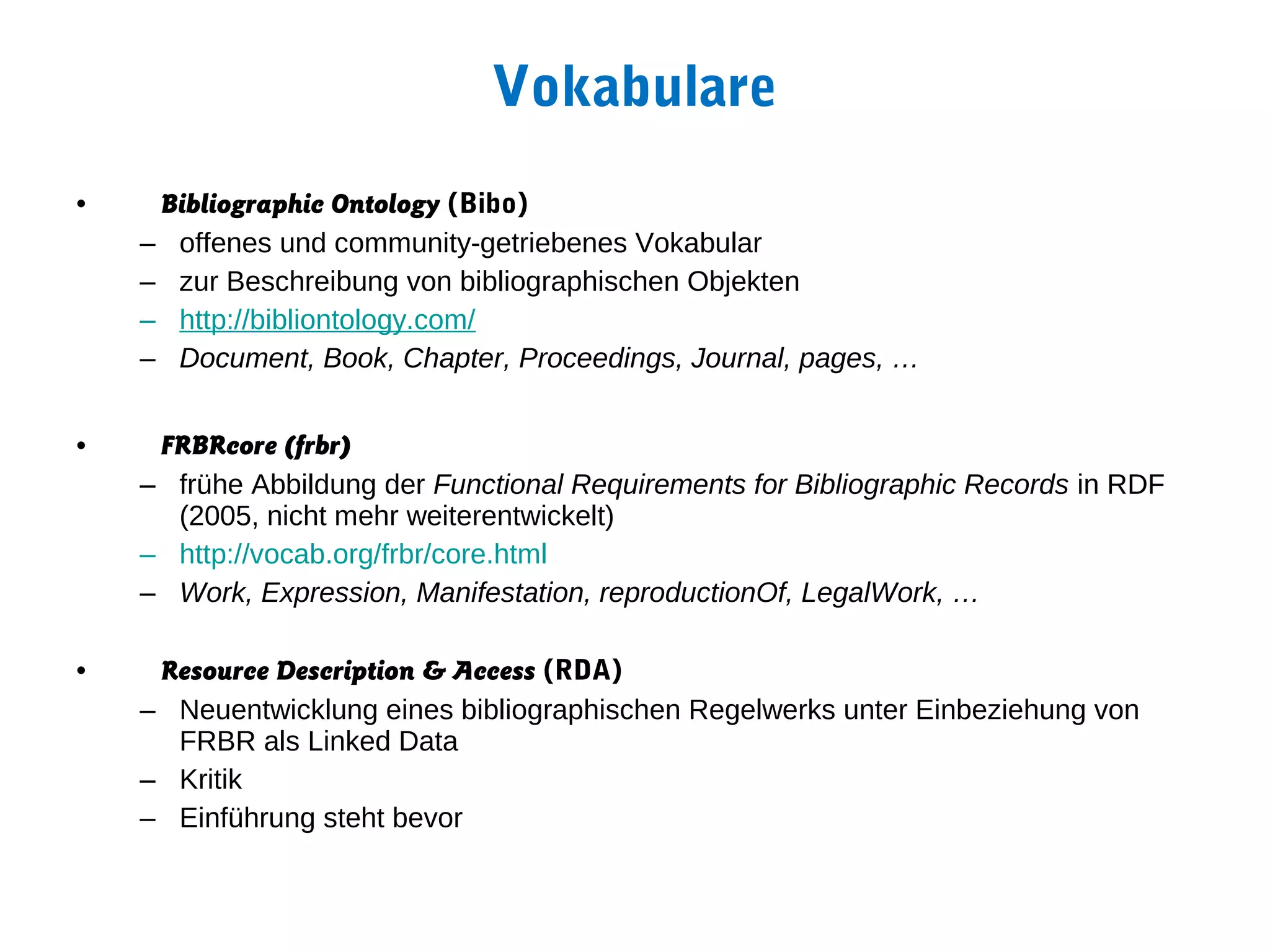 Vokabulare
•    Bibliographic Ontology (Bibo)
    – offenes und community-getriebenes Vokabular
    – zur Beschreibung von bibliographischen Objekten
    – http://bibliontology.com/
    – Document, Book, Chapter, Proceedings, Journal, pages, …


•    FRBRcore (frbr)
    – frühe Abbildung der Functional Requirements for Bibliographic Records in RDF
      (2005, nicht mehr weiterentwickelt)
    – http://vocab.org/frbr/core.html
    – Work, Expression, Manifestation, reproductionOf, LegalWork, …

•    Resource Description & Access (RDA)
    – Neuentwicklung eines bibliographischen Regelwerks unter Einbeziehung von
      FRBR als Linked Data
    – Kritik
    – Einführung steht bevor
 