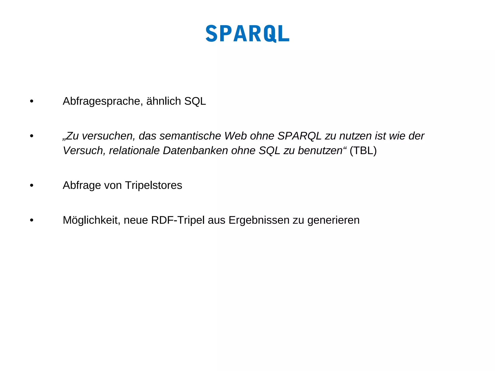 SPARQL

•   Abfragesprache, ähnlich SQL


•   „Zu versuchen, das semantische Web ohne SPARQL zu nutzen ist wie der
    Versuch, relationale Datenbanken ohne SQL zu benutzen“ (TBL)


•   Abfrage von Tripelstores


•   Möglichkeit, neue RDF-Tripel aus Ergebnissen zu generieren
 