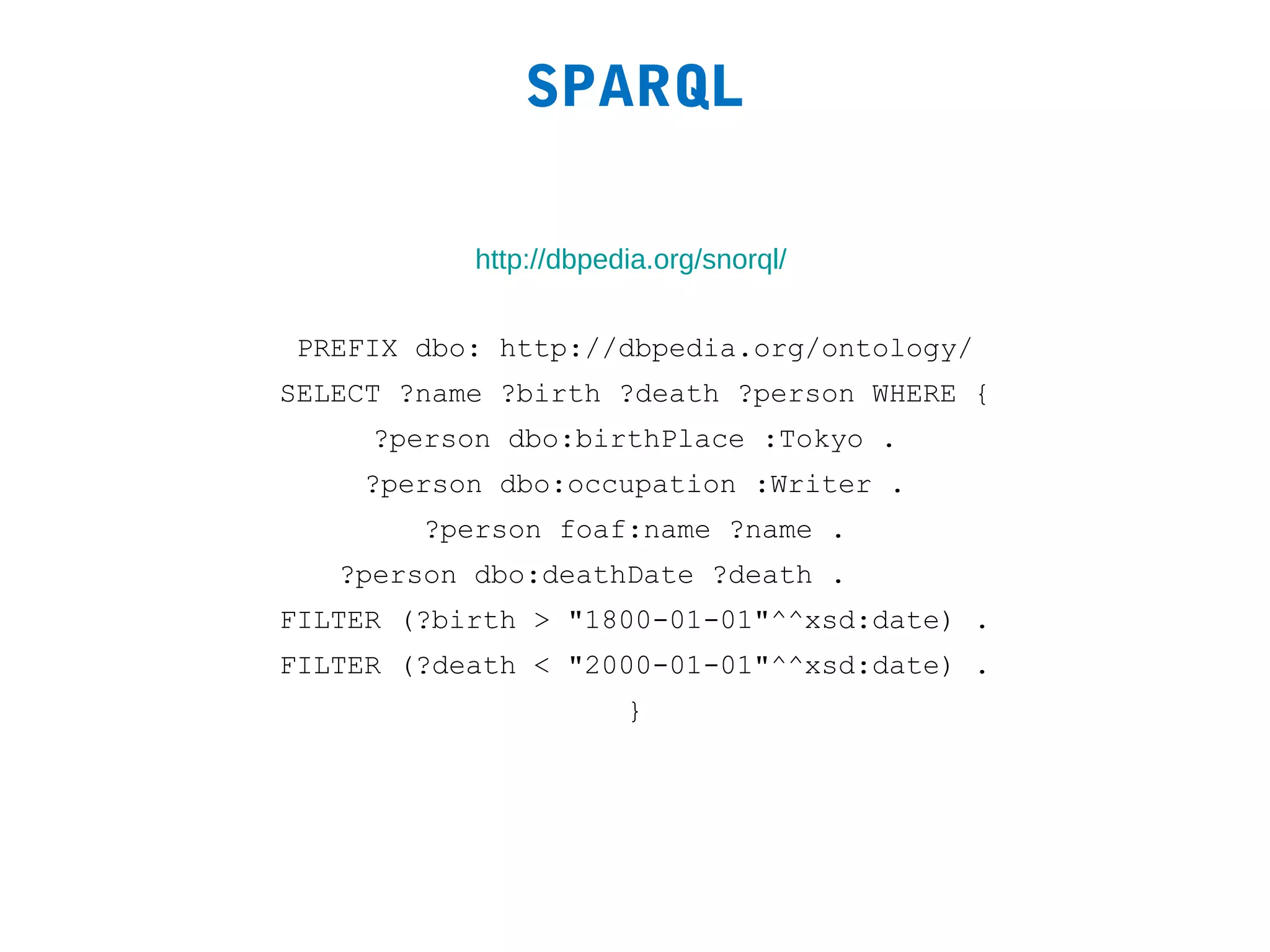 SPARQL

           http://dbpedia.org/snorql/


PREFIX dbo: http://dbpedia.org/ontology/
SELECT ?name ?birth ?death ?person WHERE {
     ?person dbo:birthPlace :Tokyo .
    ?person dbo:occupation :Writer .
        ?person foaf:name ?name .
   ?person dbo:deathDate ?death .
FILTER (?birth > "1800-01-01"^^xsd:date) .
FILTER (?death < "2000-01-01"^^xsd:date) .
                       }
 