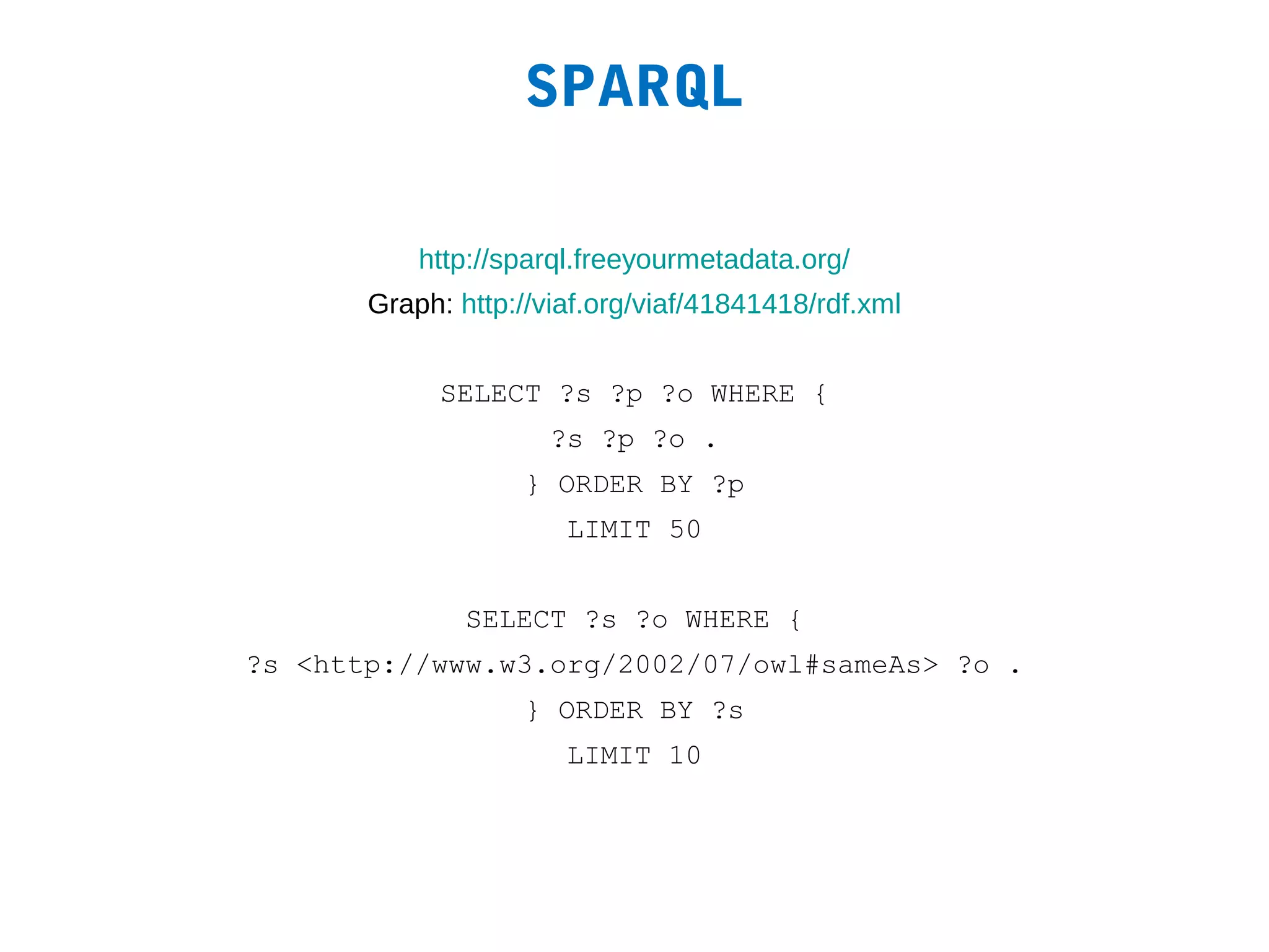 SPARQL

           http://sparql.freeyourmetadata.org/
       Graph: http://viaf.org/viaf/41841418/rdf.xml


            SELECT ?s ?p ?o WHERE {
                      ?s ?p ?o .
                   } ORDER BY ?p
                       LIMIT 50


               SELECT ?s ?o WHERE {
?s <http://www.w3.org/2002/07/owl#sameAs> ?o .
                   } ORDER BY ?s
                       LIMIT 10
 