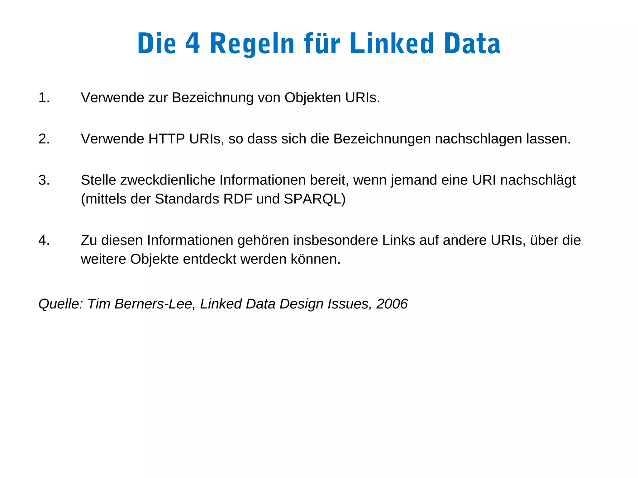Die 4 Regeln für Linked Data
1.    Verwende zur Bezeichnung von Objekten URIs.

2.    Verwende HTTP URIs, so dass sich die Bezeichnungen nachschlagen lassen.

3.    Stelle zweckdienliche Informationen bereit, wenn jemand eine URI nachschlägt
      (mittels der Standards RDF und SPARQL)

4.    Zu diesen Informationen gehören insbesondere Links auf andere URIs, über die
      weitere Objekte entdeckt werden können.


Quelle: Tim Berners-Lee, Linked Data Design Issues, 2006
 