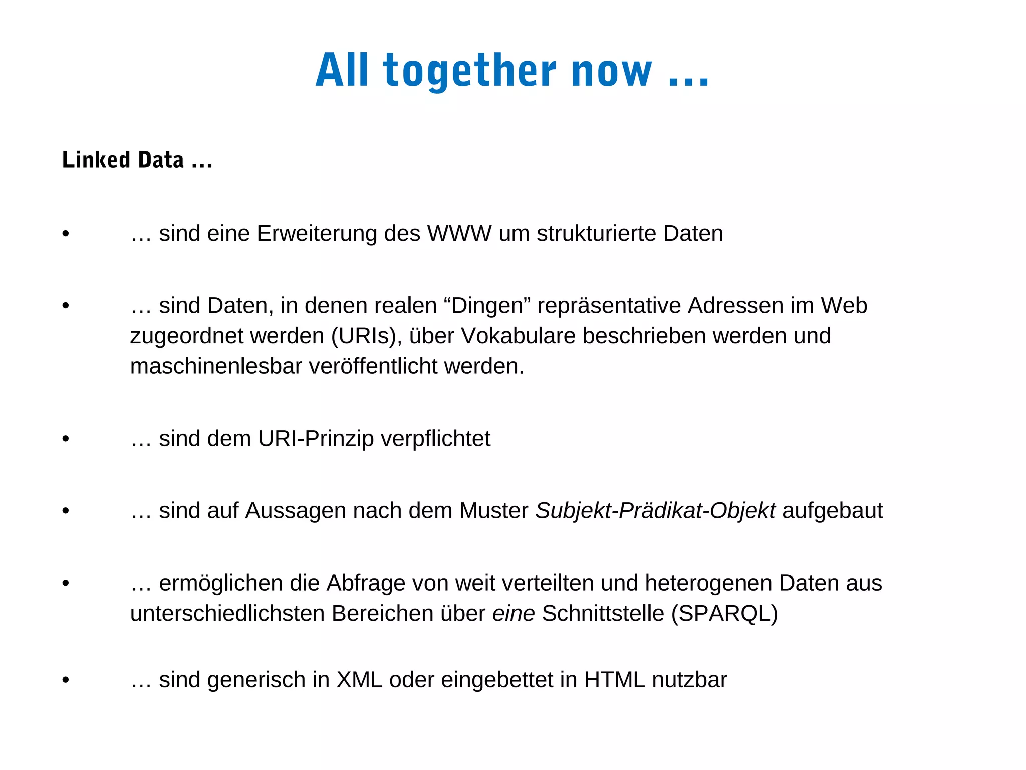 All together now …
Linked Data …


•    … sind eine Erweiterung des WWW um strukturierte Daten


•    … sind Daten, in denen realen “Dingen” repräsentative Adressen im Web
     zugeordnet werden (URIs), über Vokabulare beschrieben werden und
     maschinenlesbar veröffentlicht werden.


•    … sind dem URI-Prinzip verpflichtet


•    … sind auf Aussagen nach dem Muster Subjekt-Prädikat-Objekt aufgebaut


•    … ermöglichen die Abfrage von weit verteilten und heterogenen Daten aus
     unterschiedlichsten Bereichen über eine Schnittstelle (SPARQL)

•    … sind generisch in XML oder eingebettet in HTML nutzbar
 