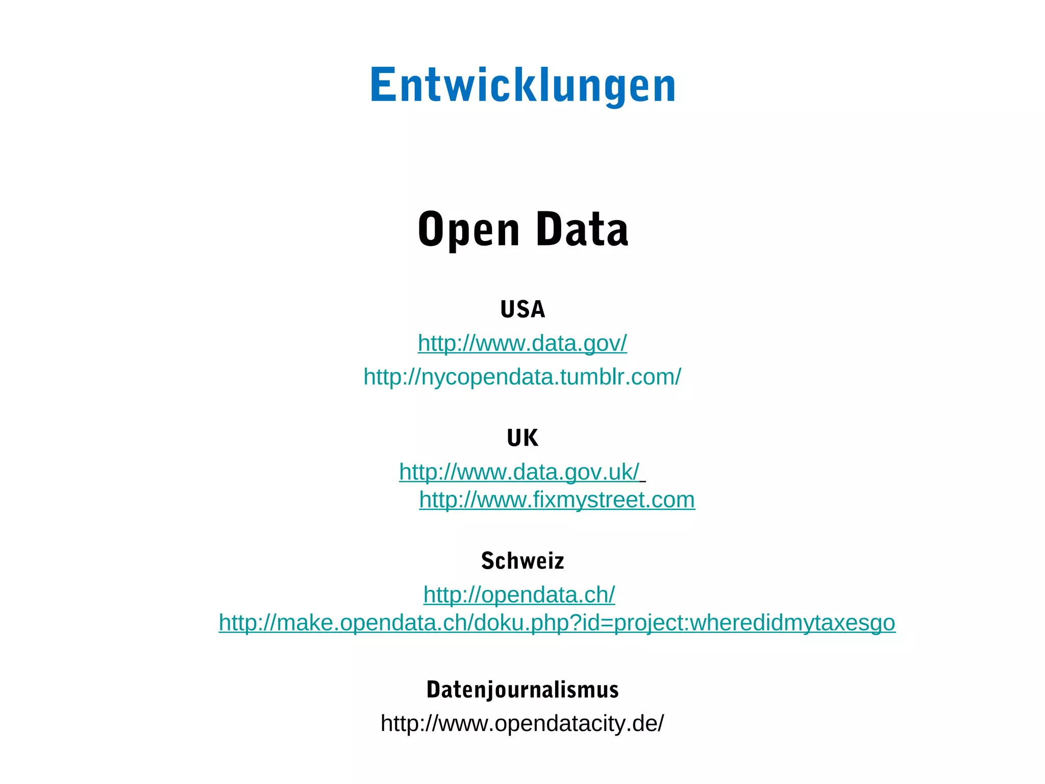 Entwicklungen


                 Open Data
                           USA
                   http://www.data.gov/
             http://nycopendata.tumblr.com/

                           UK
                http://www.data.gov.uk/
                  http://www.fixmystreet.com

                          Schweiz
                   http://opendata.ch/
http://make.opendata.ch/doku.php?id=project:wheredidmytaxesgo

                   Datenjournalismus
              http://www.opendatacity.de/
 