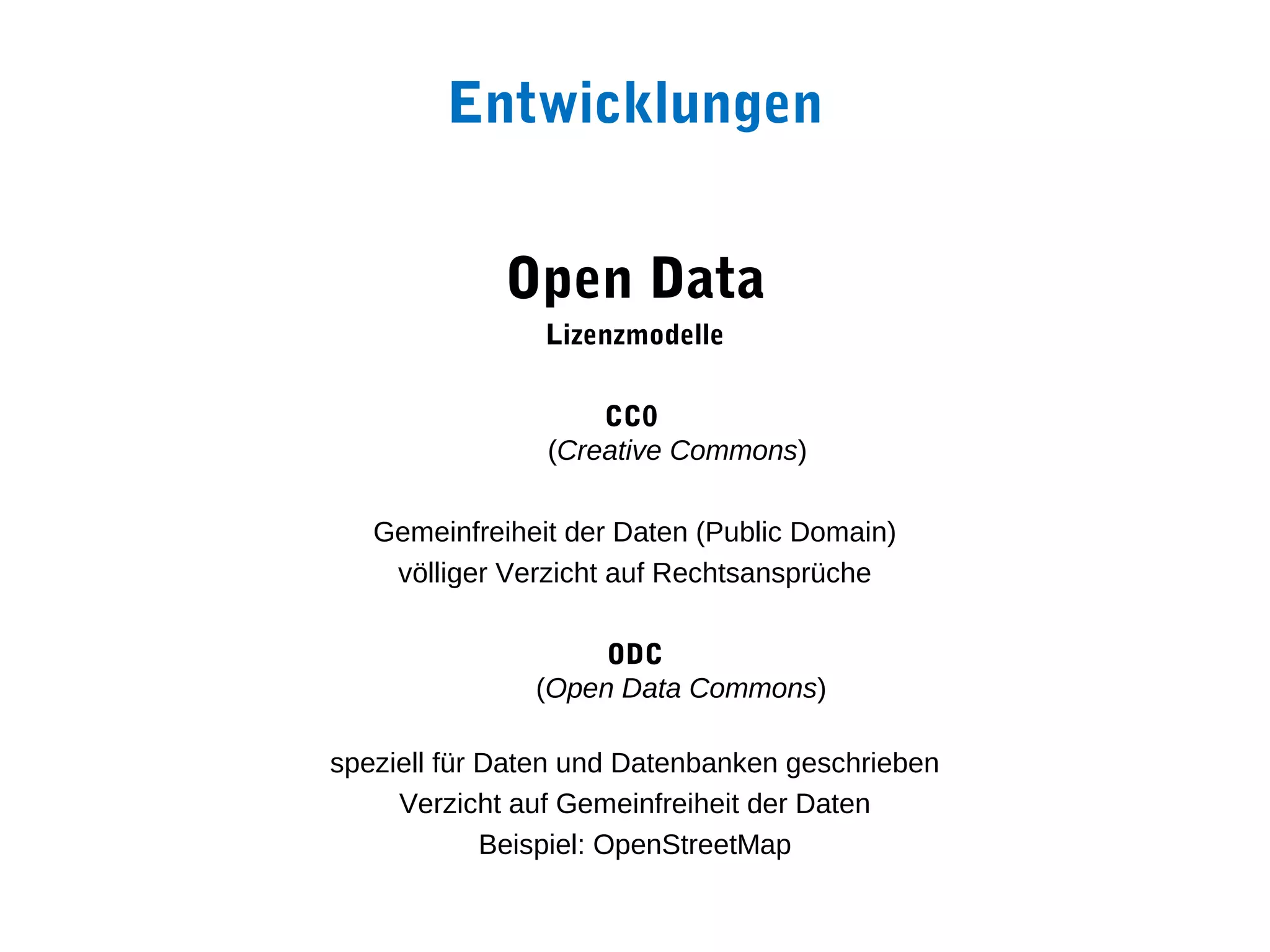 Entwicklungen


             Open Data
                Lizenzmodelle

                    CC0
                (Creative Commons)

   Gemeinfreiheit der Daten (Public Domain)
    völliger Verzicht auf Rechtsansprüche

                    ODC
               (Open Data Commons)

speziell für Daten und Datenbanken geschrieben
     Verzicht auf Gemeinfreiheit der Daten
             Beispiel: OpenStreetMap
 