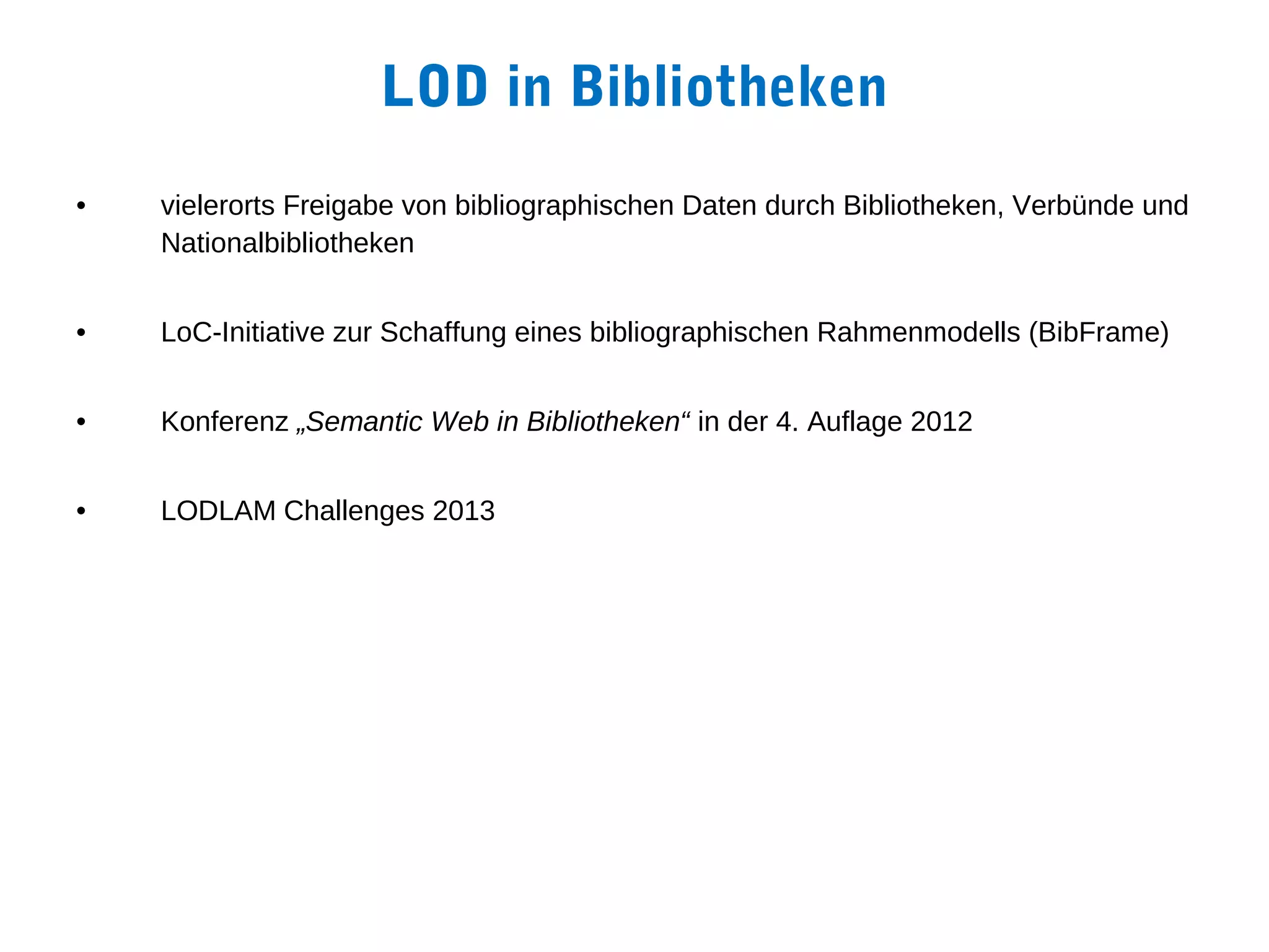 LOD in Bibliotheken
•   vielerorts Freigabe von bibliographischen Daten durch Bibliotheken, Verbünde und
    Nationalbibliotheken


•   LoC-Initiative zur Schaffung eines bibliographischen Rahmenmodells (BibFrame)


•   Konferenz „Semantic Web in Bibliotheken“ in der 4. Auflage 2012


•   LODLAM Challenges 2013
 