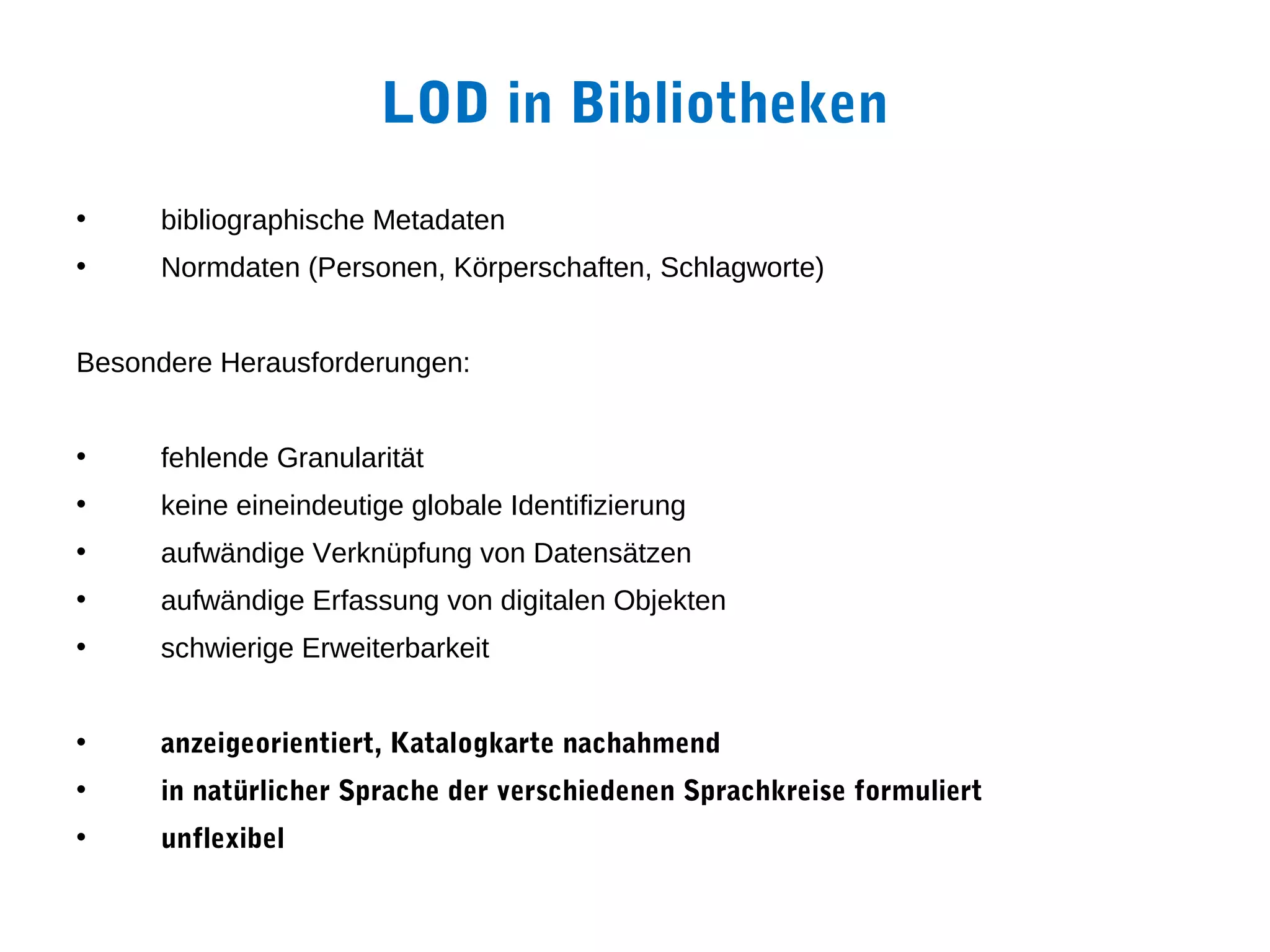 LOD in Bibliotheken
•     bibliographische Metadaten
•     Normdaten (Personen, Körperschaften, Schlagworte)


Besondere Herausforderungen:


•     fehlende Granularität
•     keine eineindeutige globale Identifizierung
•     aufwändige Verknüpfung von Datensätzen
•     aufwändige Erfassung von digitalen Objekten
•     schwierige Erweiterbarkeit


•     anzeigeorientiert, Katalogkarte nachahmend
•     in natürlicher Sprache der verschiedenen Sprachkreise formuliert
•     unflexibel
 