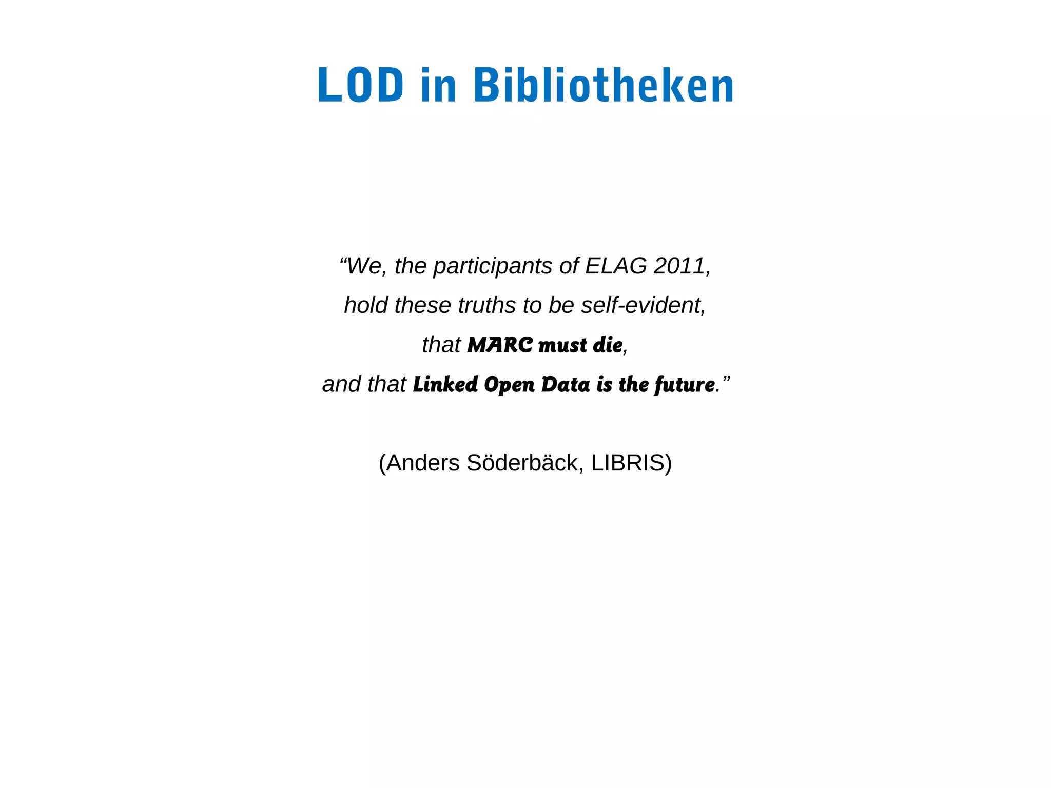 LOD in Bibliotheken


 “We, the participants of ELAG 2011,
  hold these truths to be self-evident,
          that MARC must die,
and that Linked Open Data is the future.”


     (Anders Söderbäck, LIBRIS)
 