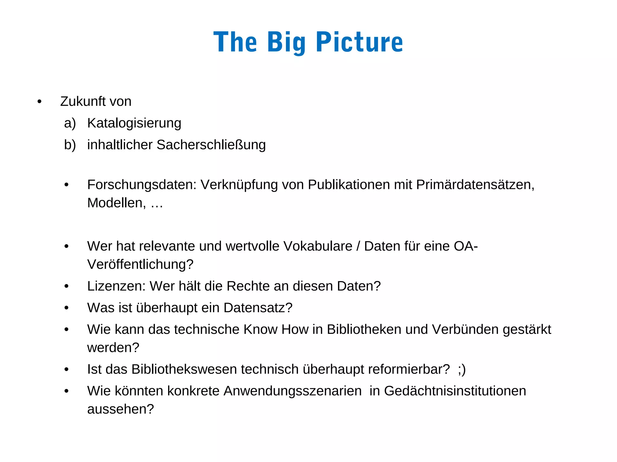 The Big Picture
•   Zukunft von
    a) Katalogisierung
    b) inhaltlicher Sacherschließung

    •   Forschungsdaten: Verknüpfung von Publikationen mit Primärdatensätzen,
        Modellen, …


    •   Wer hat relevante und wertvolle Vokabulare / Daten für eine OA-
        Veröffentlichung?
    •   Lizenzen: Wer hält die Rechte an diesen Daten?
    •   Was ist überhaupt ein Datensatz?
    •   Wie kann das technische Know How in Bibliotheken und Verbünden gestärkt
        werden?
    •   Ist das Bibliothekswesen technisch überhaupt reformierbar? ;)
    •   Wie könnten konkrete Anwendungsszenarien in Gedächtnisinstitutionen
        aussehen?
 