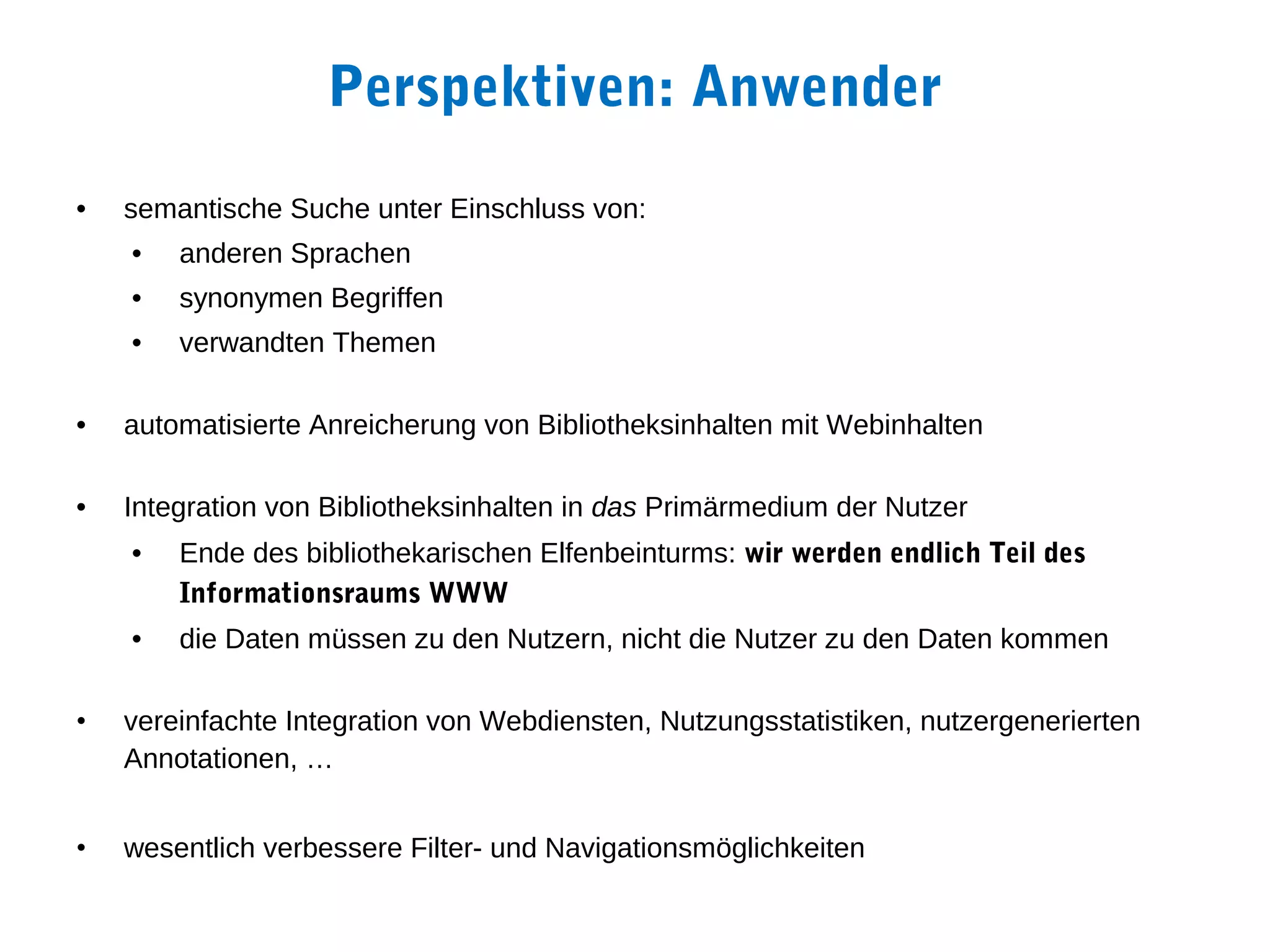 Perspektiven: Anwender
•   semantische Suche unter Einschluss von:
    •   anderen Sprachen
    •   synonymen Begriffen
    •   verwandten Themen

•   automatisierte Anreicherung von Bibliotheksinhalten mit Webinhalten

•   Integration von Bibliotheksinhalten in das Primärmedium der Nutzer
    •   Ende des bibliothekarischen Elfenbeinturms: wir werden endlich Teil des
        Informationsraums WWW
    •   die Daten müssen zu den Nutzern, nicht die Nutzer zu den Daten kommen

•   vereinfachte Integration von Webdiensten, Nutzungsstatistiken, nutzergenerierten
    Annotationen, …


•   wesentlich verbessere Filter- und Navigationsmöglichkeiten
 