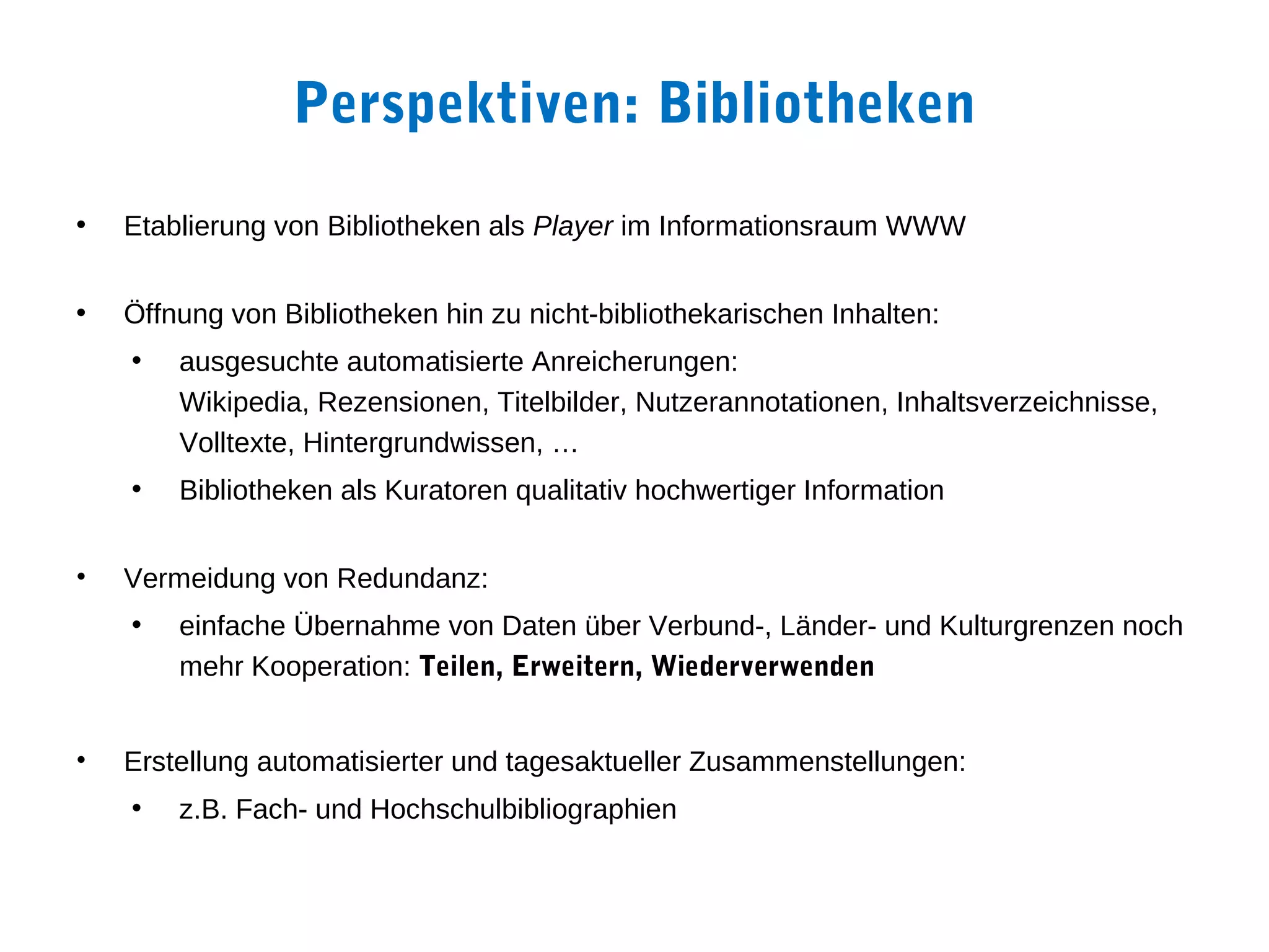 Perspektiven: Bibliotheken
•   Etablierung von Bibliotheken als Player im Informationsraum WWW


•   Öffnung von Bibliotheken hin zu nicht-bibliothekarischen Inhalten:
    •   ausgesuchte automatisierte Anreicherungen:
        Wikipedia, Rezensionen, Titelbilder, Nutzerannotationen, Inhaltsverzeichnisse,
        Volltexte, Hintergrundwissen, …
    •   Bibliotheken als Kuratoren qualitativ hochwertiger Information


•   Vermeidung von Redundanz:
    •   einfache Übernahme von Daten über Verbund-, Länder- und Kulturgrenzen noch
        mehr Kooperation: Teilen, Erweitern, Wiederverwenden


•   Erstellung automatisierter und tagesaktueller Zusammenstellungen:
    •   z.B. Fach- und Hochschulbibliographien
 