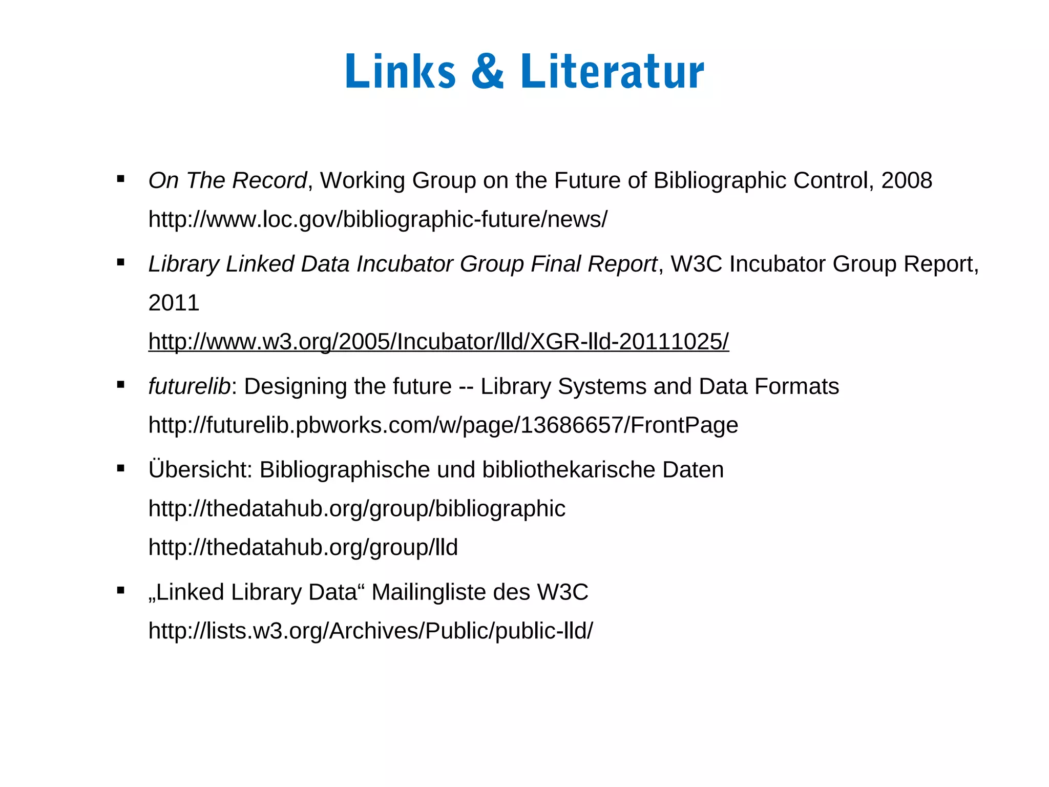 Links & Literatur

 On The Record, Working Group on the Future of Bibliographic Control, 2008
   http://www.loc.gov/bibliographic-future/news/
 Library Linked Data Incubator Group Final Report, W3C Incubator Group Report,
   2011
   http://www.w3.org/2005/Incubator/lld/XGR-lld-20111025/
 futurelib: Designing the future -- Library Systems and Data Formats
   http://futurelib.pbworks.com/w/page/13686657/FrontPage
 Übersicht: Bibliographische und bibliothekarische Daten
   http://thedatahub.org/group/bibliographic
   http://thedatahub.org/group/lld
 „Linked Library Data“ Mailingliste des W3C
   http://lists.w3.org/Archives/Public/public-lld/
 