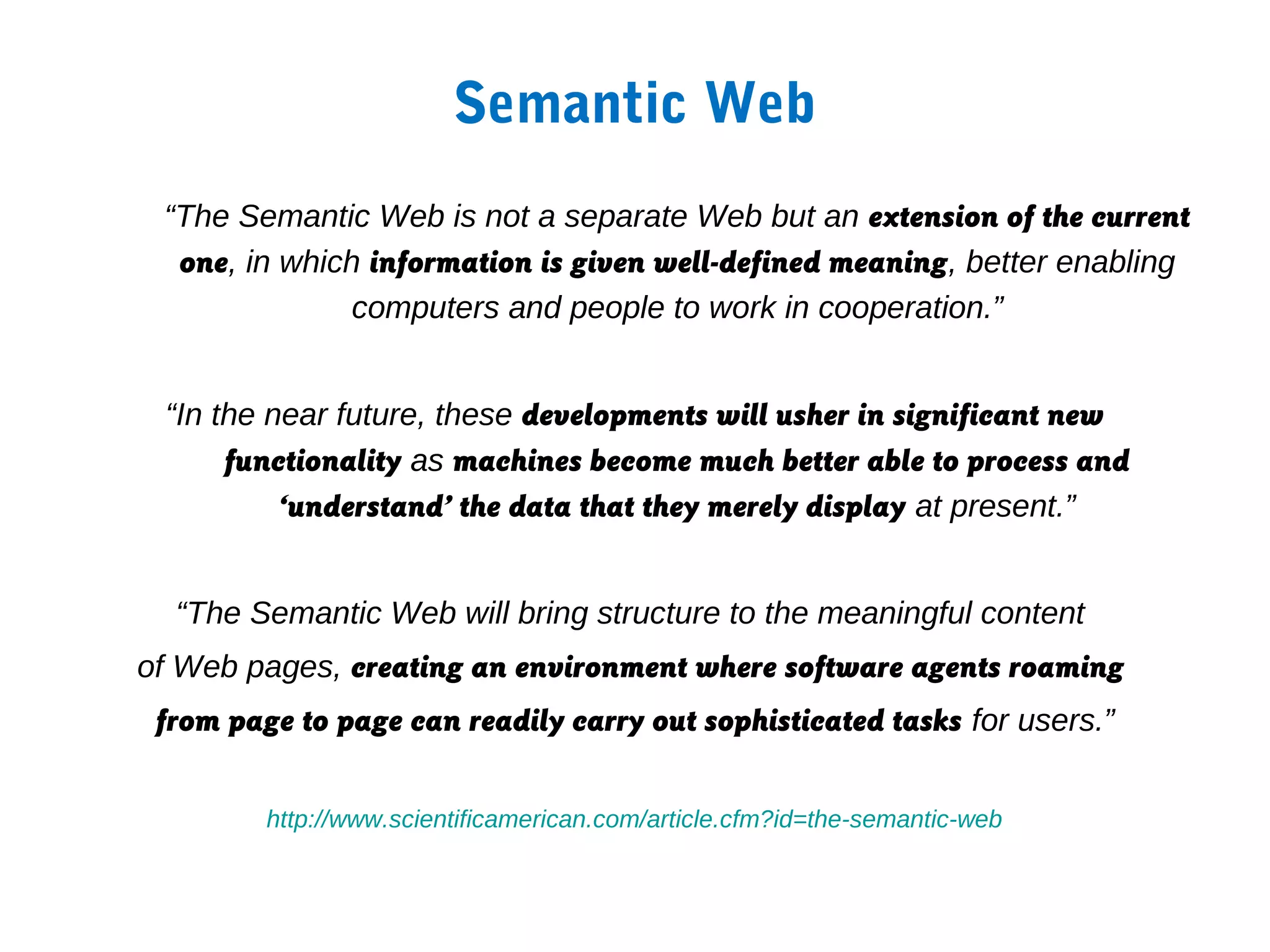 Semantic Web
 “The Semantic Web is not a separate Web but an extension of the current
  one, in which information is given well-defined meaning, better enabling
               computers and people to work in cooperation.”


 “In the near future, these developments will usher in significant new
      functionality as machines become much better able to process and
          ‘understand’ the data that they merely display at present.”


  “The Semantic Web will bring structure to the meaningful content
of Web pages, creating an environment where software agents roaming
 from page to page can readily carry out sophisticated tasks for users.”


         http://www.scientificamerican.com/article.cfm?id=the-semantic-web
 