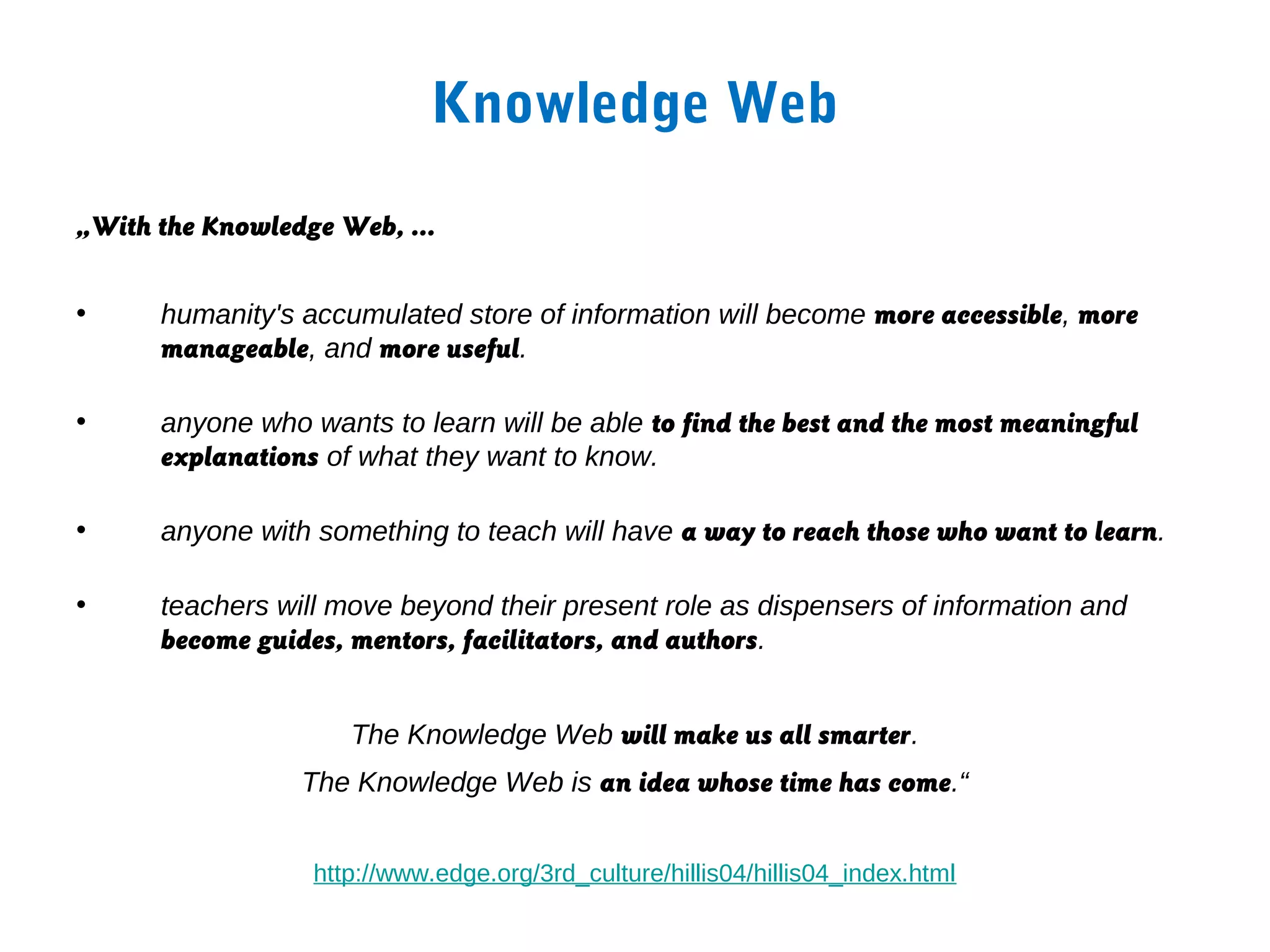 Knowledge Web

„With the Knowledge Web, …


•     humanity's accumulated store of information will become more accessible, more
      manageable, and more useful.

•     anyone who wants to learn will be able to find the best and the most meaningful
      explanations of what they want to know.

•     anyone with something to teach will have a way to reach those who want to learn.

•     teachers will move beyond their present role as dispensers of information and
      become guides, mentors, facilitators, and authors.


                     The Knowledge Web will make us all smarter.
                 The Knowledge Web is an idea whose time has come.“


                  http://www.edge.org/3rd_culture/hillis04/hillis04_index.html
 