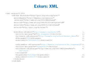 Exkurs: XML
<?xml version="1.0"?>
       <rdf:RDF xmlns:bibo="http://purl.org/ontology/bibo/"
         xmlns:dbpedia="http://dbpedia.org/resource/"
          xmlns:xsd="http://www.w3.org/2001/XMLSchema#"
         xmlns:rdf="http://www.w3.org/1999/02/22-rdf-syntax-ns#"
         xmlns:rdfs="http://www.w3.org/2000/01/rdf-schema#"
         xmlns:dc="http://purl.org/dc/terms/">

        <bibo:Book rdf:about="http://example.org/books/XY">                       1.
          <dc:title xml:lang="de">Der Steppenwolf</dc:title>                      2.
          <dc:creator rdf:resource="http://example.org/authors/Hermann_Hesse"/>   3.
          <bibo:pages>240</bibo:pages>                                            4.
          <bibo:isbn13>9783518066751</bibo:isbn13>                                5.

          <rdfs:seeAlso rdf:resource="http://dbpedia.org/resource/Der_Steppenwolf" 6.
          <dc:title xml:lang="en">Steppenwolf</dc:title>                           7.
          <dc:created rdf:datatype="http://www.w3.org/2001/XMLSchema#date">        8.
              1927-01-01
          </dc:created>
          <dc:publisher>Suhrkamp</dc:publisher>                                    9.
          <bibo:isbn10>3518066757</bibo:isbn10>                                   10.
        </bibo:Book>
      </rdf:RDF>
 