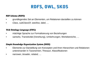 RDFS, OWL, SKOS
RDF Schema (RDFS)
•     grundlegendes Set an Elementen, um Relationen darstellen zu können
•     Class, subClassOf, seeAlso, label, …


Web Ontology Language (OWL)
•     mächtige Sprache zur Formalisierung von Beziehungen
•     sameAs, Transitivität (Vererbung), Umkehrungen, Wertebereiche, …


Simple Knowledge Organization System (SKOS)
•     Elemente zur Darstellung von Konzepten und ihren Hierarchien und Relationen
      untereinander in Taxonomien, Thesauri, Klassifikationen
•     narrower, broader, related, …
 