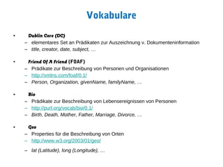 Vokabulare
•    Dublin Core (DC)
    – elementares Set an Prädikaten zur Auszeichnung v. Dokumenteninformation
    – title, creator, date, subject, …

•    Friend Of A Friend (FOAF)
    – Prädikate zur Beschreibung von Personen und Organisationen
    – http://xmlns.com/foaf/0.1/
    – Person, Organization, givenName, familyName, …

•    Bio
    – Prädikate zur Beschreibung von Lebensereignissen von Personen
    – http://purl.org/vocab/bio/0.1/
    – Birth, Death, Mother, Father, Marriage, Divorce, …

•    Geo
    – Properties für die Beschreibung von Orten
    – http://www.w3.org/2003/01/geo/
    – lat (Latitude), long (Longitude), …
 
