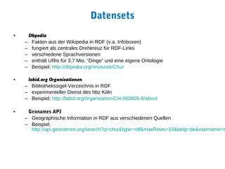 Datensets
•    Dbpedia
    – Fakten aus der Wikipedia in RDF (v.a. Infoboxen)
    – fungiert als zentrales Drehkreuz für RDF-Links
    – verschiedene Sprachversionen
    – enthält URIs für 3.7 Mio. “Dinge” und eine eigene Ontologie
    – Beispiel: http://dbpedia.org/resource/Chur

•    lobid.org Organisationen
    – Bibliothekssigel-Verzeichnis in RDF
    – experimenteller Dienst des hbz Köln
    – Beispiel: http://lobid.org/organisation/CH-000805-8/about

•    Geonames API
    – Geographische Information in RDF aus verschiedenen Quellen
    – Beispiel:
      http://api.geonames.org/search?q=chur&type=rdf&maxRows=10&lang=de&username=d
 