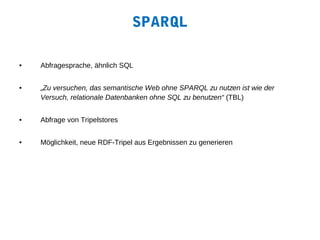 SPARQL

•   Abfragesprache, ähnlich SQL


•   „Zu versuchen, das semantische Web ohne SPARQL zu nutzen ist wie der
    Versuch, relationale Datenbanken ohne SQL zu benutzen“ (TBL)


•   Abfrage von Tripelstores


•   Möglichkeit, neue RDF-Tripel aus Ergebnissen zu generieren
 